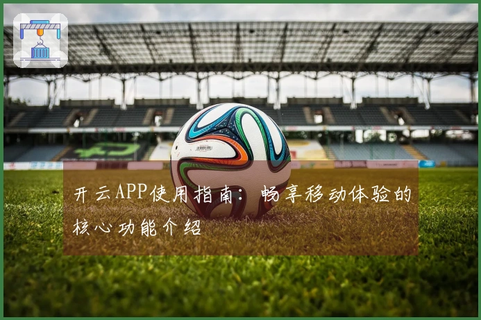 开云APP使用指南:畅享移动体验的核心功能介绍