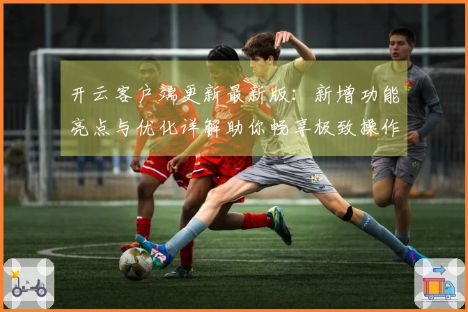 开云客户端更新最新版：新增功能亮点与优化详解助你畅享极致操作体验