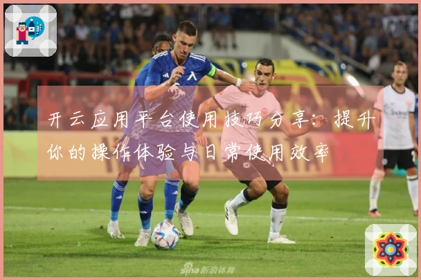 开云应用平台使用技巧分享：提升你的操作体验与日常使用效率